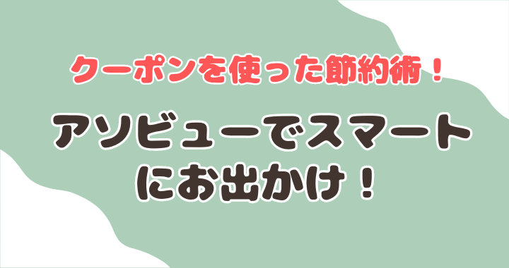 クーポンを使った節約術！アソビューでスマートにお出かけ！